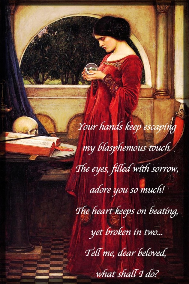 Picture of a lady holding a crystal ball.

Poem (Part 3):

Your hands keep escaping my blasphemous touch.
The eyes, filled with sorrow, adore you so much,
The heart keeps on beating, yet broken in two!
Tell me, dear beloved, what shall I do?

